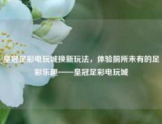 皇冠足彩电玩城换新玩法，体验前所未有的足彩乐趣——皇冠足彩电玩城