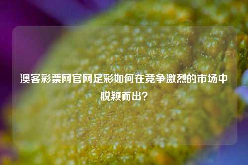澳客彩票网官网足彩如何在竞争激烈的市场中脱颖而出？