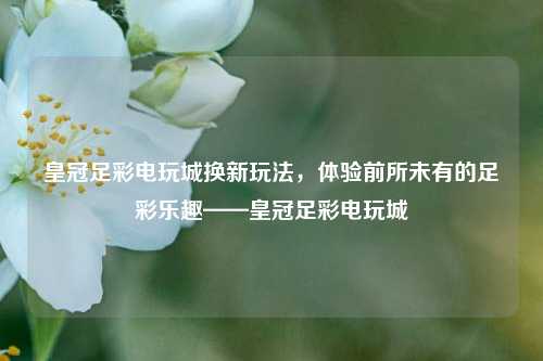 皇冠足彩电玩城换新玩法，体验前所未有的足彩乐趣——皇冠足彩电玩城