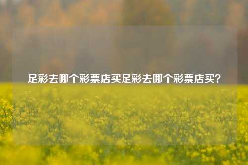 足彩去哪个彩票店买足彩去哪个彩票店买？