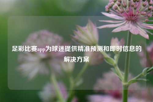 足彩比赛app为球迷提供精准预测和即时信息的解决方案