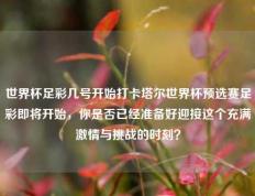 世界杯足彩几号开始打卡塔尔世界杯预选赛足彩即将开始，你是否已经准备好迎接这个充满激情与挑战的时刻？