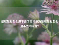 皇冠足彩怎么进不去了如何解决皇冠足彩怎么进不去的问题？