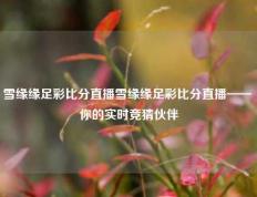 雪缘缘足彩比分直播雪缘缘足彩比分直播—— 你的实时竞猜伙伴