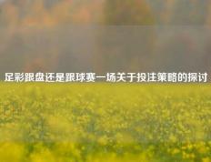 足彩跟盘还是跟球赛一场关于投注策略的探讨