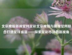 北京晚报新视觉网足彩北京晚报与新视觉网联合打造足球盛宴——探索足彩市场的新视角