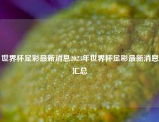 世界杯足彩最新消息2023年世界杯足彩最新消息汇总