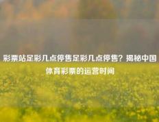 彩票站足彩几点停售足彩几点停售？揭秘中国体育彩票的运营时间