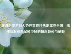 新浪彩票足彩大势狂喜投注热潮席卷全国！揭秘新浪彩票足彩市场的最新趋势与策略