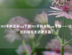 2021手机足彩app下载2021手机足彩app下载——让您的娱乐生活更丰富！
