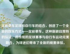 足彩单车足球和自行车的结合，创造了一个全新的娱乐方式——足彩单车。这种新颖且独特的玩法，将传统的足球赛事与自行车运动完美融合，为球迷们带来了全新的观赛体验。