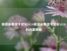 新浪彩票佬牛足彩18139新浪彩票佬牛足彩18139的内幕揭秘
