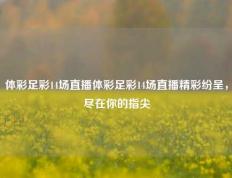 体彩足彩14场直播体彩足彩14场直播精彩纷呈，尽在你的指尖