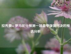 拉齐奥vs 罗马比分预测一场意甲强强对决的预选分析