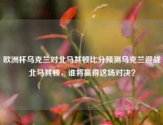 欧洲杯乌克兰对北马其顿比分预测乌克兰迎战北马其顿，谁将赢得这场对决？