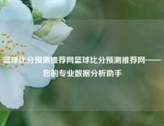 篮球比分预测推荐网篮球比分预测推荐网——您的专业数据分析助手