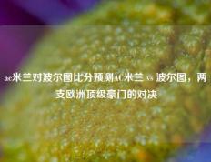 ac米兰对波尔图比分预测AC米兰 vs 波尔图，两支欧洲顶级豪门的对决