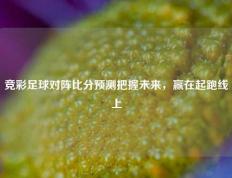 竞彩足球对阵比分预测把握未来，赢在起跑线上