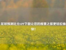 足球预测比分APP下载让您的观赛之旅更轻松愉快！