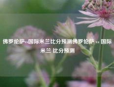 佛罗伦萨vs国际米兰比分预测佛罗伦萨 vs 国际米兰 比分预测