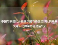 中国与泰国比分预测中国与泰国足球队的未来交锋，比拼实力还是运气？