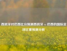 西班牙对巴西比分预测西班牙 vs 巴西的国际足球比赛预测分析
