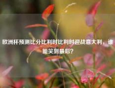 欧洲杯预测比分比利时比利时迎战意大利，谁能笑到最后？