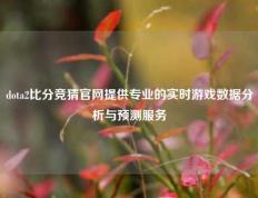 dota2比分竞猜官网提供专业的实时游戏数据分析与预测服务