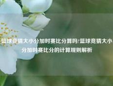 篮球竞猜大小分加时赛比分算吗?篮球竞猜大小分加时赛比分的计算规则解析