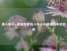 真人电子ag捕鱼探索真人电子AG捕鱼的未来趋势