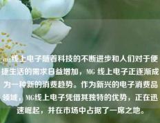 mg线上电子随着科技的不断进步和人们对于便捷生活的需求日益增加，MG 线上电子正逐渐成为一种新的消费趋势。作为新兴的电子消费品领域，MG线上电子凭借其独特的优势，正在迅速崛起，并在市场中占据了一席之地。