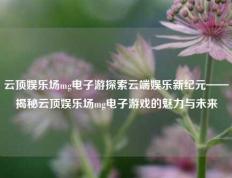 云顶娱乐场mg电子游探索云端娱乐新纪元——揭秘云顶娱乐场mg电子游戏的魅力与未来