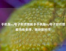 手机版mg电子游戏摆脱手手机版mg电子游戏摆脱传统束缚，拥抱新时代