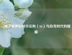 ag电子侏罗纪阿尔法狗（AG）与恐龙时代的碰撞