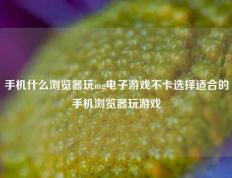 手机什么浏览器玩mg电子游戏不卡选择适合的手机浏览器玩游戏