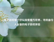 mg电子游戏那个好玩探索魔方世界，寻找最令人兴奋的电子游戏体验