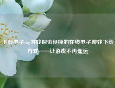 下载电子mg游戏探索便捷的在线电子游戏下载方式——让游戏不再遥远