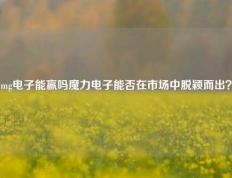 mg电子能赢吗魔力电子能否在市场中脱颖而出？