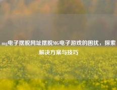 mg电子摆脱网址摆脱MG电子游戏的困扰，探索解决方案与技巧