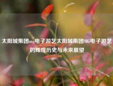 太阳城集团mg电子游艺太阳城集团MG电子游艺的辉煌历史与未来展望
