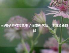 mg电子游戏劈鱼来了探索新大陆，体验全新冒险