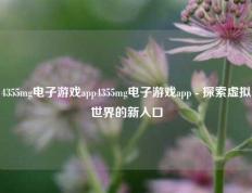 4355mg电子游戏app4355mg电子游戏app - 探索虚拟世界的新入口