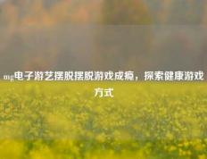 mg电子游艺摆脱摆脱游戏成瘾，探索健康游戏方式