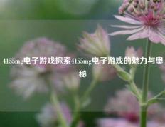 4155mg电子游戏探索4155mg电子游戏的魅力与奥秘