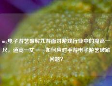 mg电子游艺破解九游面对游戏行业中的魔高一尺，道高一丈——如何应对手游电子游艺破解问题？