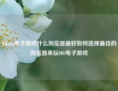 玩mg电子游戏什么浏览器最好如何选择最佳的浏览器来玩MG电子游戏