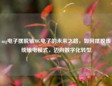 mg电子摆脱输MG电子的未来之路，如何摆脱传统输电模式，迈向数字化转型