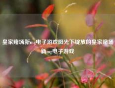皇家赌场新mg电子游戏阳光下绽放的皇家赌场新mg电子游戏
