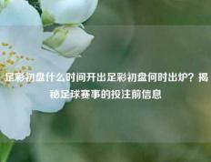 足彩初盘什么时间开出足彩初盘何时出炉？揭秘足球赛事的投注前信息