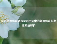 足彩新浪体育老版足彩市场中的新浪体育与老版系统解析